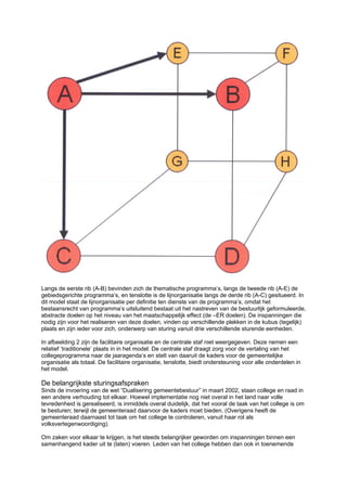 Langs de eerste rib (A-B) bevinden zich de thematische programma’s, langs de tweede rib (A-E) de
gebiedsgerichte programma’s, en tenslotte is de lijnorganisatie langs de derde rib (A-C) gesitueerd. In
dit model staat de lijnorganisatie per definitie ten dienste van de programma’s, omdat het
bestaansrecht van programma’s uitsluitend bestaat uit het nastreven van de bestuurlijk geformuleerde,
abstracte doelen op het niveau van het maatschappelijk effect (de –ER doelen). De inspanningen die
nodig zijn voor het realiseren van deze doelen, vinden op verschillende plekken in de kubus (tegelijk)
plaats en zijn ieder voor zich, onderwerp van sturing vanuit drie verschillende sturende eenheden.

In afbeelding 2 zijn de facilitaire organisatie en de centrale staf niet weergegeven. Deze nemen een
relatief ‘traditionele’ plaats in in het model: De centrale staf draagt zorg voor de vertaling van het
collegeprogramma naar de jaaragenda’s en stelt van daaruit de kaders voor de gemeentelijke
organisatie als totaal. De facilitaire organisatie, tenslotte, biedt ondersteuning voor alle onderdelen in
het model.

De belangrijkste sturingsafspraken
Sinds de invoering van de wet “Dualisering gemeentebestuur” in maart 2002, staan college en raad in
een andere verhouding tot elkaar. Hoewel implementatie nog niet overal in het land naar volle
tevredenheid is gerealiseerd, is inmiddels overal duidelijk, dat het vooral de taak van het college is om
te besturen; terwijl de gemeenteraad daarvoor de kaders moet bieden. (Overigens heeft de
gemeenteraad daarnaast tot taak om het college te controleren, vanuit haar rol als
volksvertegenwoordiging).

Om zaken voor elkaar te krijgen, is het steeds belangrijker geworden om inspanningen binnen een
samenhangend kader uit te (laten) voeren. Leden van het college hebben dan ook in toenemende
 