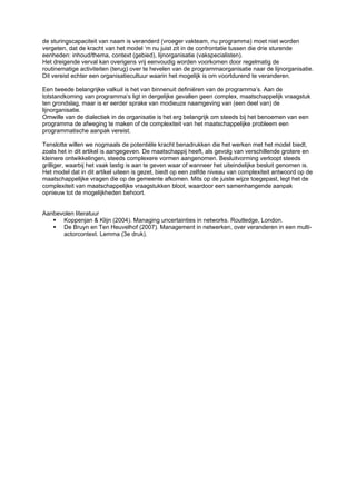 de sturingscapaciteit van naam is veranderd (vroeger vakteam, nu programma) moet niet worden
vergeten, dat de kracht van het model ‘m nu juist zit in de confrontatie tussen die drie sturende
eenheden: inhoud/thema, context (gebied), lijnorganisatie (vakspecialisten).
Het dreigende verval kan overigens vrij eenvoudig worden voorkomen door regelmatig de
routinematige activiteiten (terug) over te hevelen van de programmaorganisatie naar de lijnorganisatie.
Dit vereist echter een organisatiecultuur waarin het mogelijk is om voortdurend te veranderen.

Een tweede belangrijke valkuil is het van binnenuit definiëren van de programma’s. Aan de
totstandkoming van programma’s ligt in dergelijke gevallen geen complex, maatschappelijk vraagstuk
ten grondslag, maar is er eerder sprake van modieuze naamgeving van (een deel van) de
lijnorganisatie.
Omwille van de dialectiek in de organisatie is het erg belangrijk om steeds bij het benoemen van een
programma de afweging te maken of de complexiteit van het maatschappelijke probleem een
programmatische aanpak vereist.

Tenslotte willen we nogmaals de potentiële kracht benadrukken die het werken met het model biedt,
zoals het in dit artikel is aangegeven. De maatschappij heeft, als gevolg van verschillende grotere en
kleinere ontwikkelingen, steeds complexere vormen aangenomen. Besluitvorming verloopt steeds
grilliger, waarbij het vaak lastig is aan te geven waar of wanneer het uiteindelijke besluit genomen is.
Het model dat in dit artikel uiteen is gezet, biedt op een zelfde niveau van complexiteit antwoord op de
maatschappelijke vragen die op de gemeente afkomen. Mits op de juiste wijze toegepast, legt het de
complexiteit van maatschappelijke vraagstukken bloot, waardoor een samenhangende aanpak
opnieuw tot de mogelijkheden behoort.


Aanbevolen literatuur
      Koppenjan & Klijn (2004). Managing uncertainties in networks. Routledge, London.
      De Bruyn en Ten Heuvelhof (2007). Management in netwerken, over veranderen in een multi-
      actorcontext. Lemma (3e druk).
 