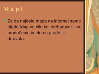 Mapi Za da najdete mapa na internet samo pi{ete  Map  vo bilo koj prebaruva~ I vo prodol`enie imeto na gradot ili dr`avata.  