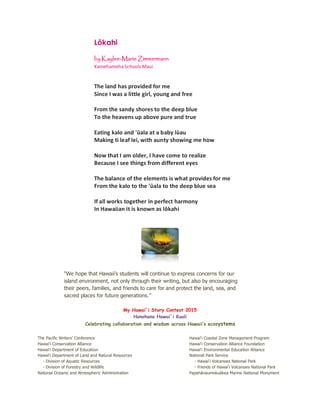 Lōkahi
by Kaylee-Marie Zimmermann
Kamehameha Schools Maui
The land has provided for me
Since I was a little girl, young and free
From the sandy shores to the deep blue
To the heavens up above pure and true
Eating kalo and 'ūala at a baby lūau
Making ti leaf lei, with aunty showing me how
Now that I am older, I have come to realize
Because I see things from different eyes
The balance of the elements is what provides for me
From the kalo to the 'ūala to the deep blue sea
If all works together in perfect harmony
In Hawaiian it is known as lōkahi
“We hope that Hawaii’s students will continue to express concerns for our
island environment, not only through their writing, but also by encouraging
their peers, families, and friends to care for and protect the land, sea, and
sacred places for future generations.”
My Hawai`i Story Contest 2015
Hanohano Hawai`i Kuali
Celebrating collaboration and wisdom across Hawaii’s ecosystems
The Pacific Writers’ Conference Hawai‘i Coastal Zone Management Program
Hawai‘i Conservation Alliance Hawai‘i Conservation Alliance Foundation
Hawai‘i Department of Education Hawai‘i Environmental Education Alliance
Hawai‘i Department of Land and Natural Resources National Park Service
- Division of Aquatic Resources - Hawai‘i Volcanoes National Park
- Division of Forestry and Wildlife - Friends of Hawai‘i Volcanoes National Park
National Oceanic and Atmospheric Administration Papahānaumokuākea Marine National Monument