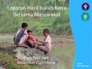 Laporan Hasil Kuliah Kerja
Bersama Masyarakat
Desa Pasir Jaya
Kecamatan Cigombong © 2013
Pasir Jaya, Bogor
 