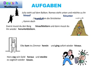 AUFGABEN
Julia steht auf dem Balkon. Romeo steht unten und möchte zu ihr
. Sie wirft ihm die Strickleiter und ruft:
„ Komm doch
Zuerst musst du den Berg klettern und dann musst du
ihn wieder klettern.
Elke kam ins Zimmer und ging sofort wieder
Hans zog sein Geld und steckte
es sogleich wieder
hinauf hinunter
herauf!
hinauf
herunter
herein hinaus.
heraus
hinein.
Deutsch
Matifmarin
 