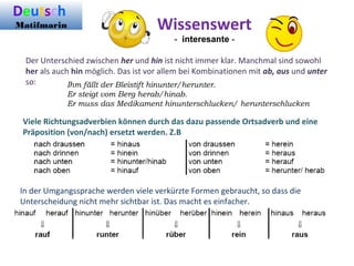 Der Unterschied zwischen her und hin ist nicht immer klar. Manchmal sind sowohl
her als auch hin möglich. Das ist vor allem bei Kombinationen mit ab, aus und unter
so:
Wissenswert
- interesante -
Ihm fällt der Bleistift hinunter/herunter.
Er steigt vom Berg herab/hinab.
Er muss das Medikament hinunterschlucken/ herunterschlucken
Viele Richtungsadverbien können durch das dazu passende Ortsadverb und eine
Präposition (von/nach) ersetzt werden. Z.B
In der Umgangssprache werden viele verkürzte Formen gebraucht, so dass die
Unterscheidung nicht mehr sichtbar ist. Das macht es einfacher.
Deutsch
Matifmarin
 