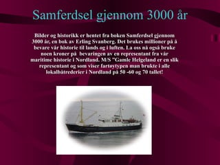 Samferdsel gjennom 3000 år Bilder og historikk er hentet fra boken Samferdsel gjennom 3000 år, en bok av Erling Svanberg. Det brukes millioner på å bevare vår historie til lands og i luften. La oss nå også bruke noen kroner på  bevaringen av en representant fra vår maritime historie i Nordland. M/S ”Gamle Helgeland er en slik representant og som viser fartøytypen man brukte i alle lokalbåtrederier i Nordland på 50 -60 og 70 tallet! 
