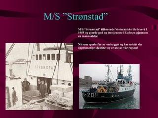 M/S ”Strønstad” M/S “Strønstad” tilhørende Vesteraalske ble levert I 1955 og gjorde god og tro tjeneste I Lofoten gjennom en mannsalder.  Nå som spesialfartøy ombygget og har mistet sin opprinnelige identitet og er ute av vår region! 