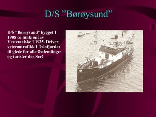 D/S ”Børøysund” D/S “Børøysund” bygget I 1908 og innkjøpt av Vesteraalske I 1925. Driver veterantrafikk I Oslofjorden til glede for alle Østlendinger og turister der Sør! 