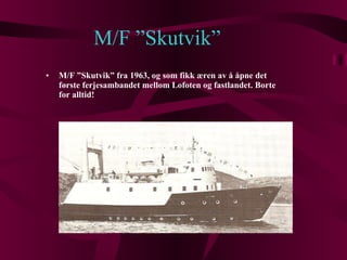 M/F ”Skutvik” M/F ”Skutvik” fra 1963, og som fikk æren av å åpne det første ferjesambandet mellom Lofoten og fastlandet. Borte for alltid! 