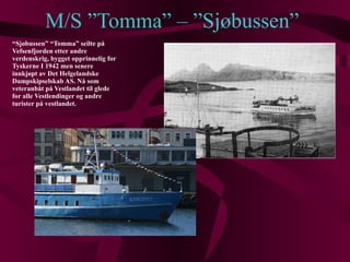 M/S ”Tomma” – ”Sjøbussen” “ Sjøbussen” “Tomma” seilte på Vefsenfjorden etter andre verdenskrig, bygget opprinnelig for Tyskerne I 1942 men senere innkjøpt av Det Helgelandske Dampskipselskab AS. Nå som veteranbåt på Vestlandet til glede for alle Vestlendinger og andre turister på vestlandet. 