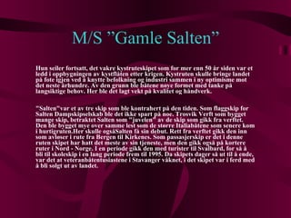 M/S ”Gamle Salten” Hun seiler fortsatt, det vakre kystruteskipet som for mer enn 50 år siden var et ledd i oppbygningen av kystflåten etter krigen. Kystruten skulle bringe landet på fote igjen ved å knytte befolkning og industri sammen i ny optimisme mot det neste århundre. Av den grunn ble båtene nøye formet med tanke på langsiktige behov. Her ble det lagt vekt på kvalitet og håndverk. "Salten"var et av tre skip som ble kontrahert på den tiden. Som flaggskip for Salten Dampskipselskab ble det ikke spart på noe. Trosvik Verft som bygget mange skip, betraktet Salten som "juvelen" av de skip som gikk fra verftet. Den ble bygget mye over samme lest som de større Italiabåtene som senere kom i hurtigruten.Her skulle ogsåSalten få sin debut. Rett fra verftet gikk den inn som avløser i rute fra Bergen til Kirkenes. Som passasjerskip er det i denne ruten skipet har hatt det meste av sin tjeneste, men den gikk også på kortere ruter i Nord - Norge. I en periode gikk den med turister til Svalbard, for så å bli til skoleskip i en lang periode frem til 1995. Da skipets dager så ut til å ende, var det at veteranbåtentusiastene i Stavanger våknet, i det skipet var i ferd med å bli solgt ut av landet. 