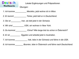 Deutsch
Matifmarin
Lokale Ergänzungen und Präpositionen
Übungen:
1. Ich komme __________ Marokko, jetzt wohne ich in Wien.
2. Er kommt ___________ Türkei, jetzt lebt er in Deutschland.
3. Sie ist _________ Iran, sie lebt jetzt in der Schweiz.
4. Wir sind __________ USA, wir wohnen in New York.
5. Du kommst __________ China? Wie lange bist du schon in Österreich?
6. Er ist _________ Ägypten und arbeitet jetzt in Australien.
7. Ich komme ___________ Irak, lebe in der Schweiz und fahre in die USA.
8. Ich komme _______ Bosnien, lebe in Österreich und fahre nach Deutschland.
 
