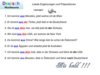 Deutsch
Matifmarin
Lokale Ergänzungen und Präpositionen
1. Ich komme aus Marokko, jetzt wohne ich in Wien.
2. Er kommt aus der Türkei, jetzt lebt er in Deutschland.
3. Sie ist aus dem Iran, sie lebt jetzt in der Schweiz.
4. Wir sind aus den USA, wir wohnen in New York.
5. Du kommst aus China? Wie lange bist du schon in Österreich?
6. Er ist aus Ägypten und arbeitet jetzt in Australien.
7. Ich komme aus dem Irak, lebe in der Schweiz und fahre in die USA.
8. Ich komme aus Bosnien, lebe in Österreich und fahre nach Deutschland.
Lösungen:
 