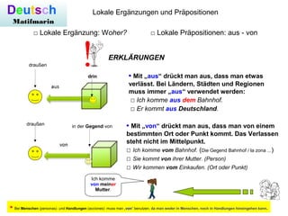Deutsch
Matifmarin
Lokale Ergänzungen und Präpositionen
□ Lokale Ergänzung: Woher? □ Lokale Präpositionen: aus - von
ERKLÄRUNGEN
• Mit „aus“ drückt man aus, dass man etwas
verlässt. Bei Ländern, Städten und Regionen
muss immer „aus“ verwendet werden:
□ Ich komme aus dem Bahnhof.
□ Er kommt aus Deutschland.
drin
draußen
• Mit „von“ drückt man aus, dass man von einem
bestimmten Ort oder Punkt kommt. Das Verlassen
steht nicht im Mittelpunkt.
□ Ich komme vom Bahnhof. (Die Gegend Bahnhof / la zona ...)
□ Sie kommt von ihrer Mutter. (Person)
□ Wir kommen vom Einkaufen. (Ort oder Punkt)
in der Gegend vondraußen
Ich komme
von meiner
Mutter.
• Bei Menschen (personas) und Handlungen (acciones) muss man „von“ benutzen, da man weder in Menschen, noch in Handlungen hineingehen kann.
 