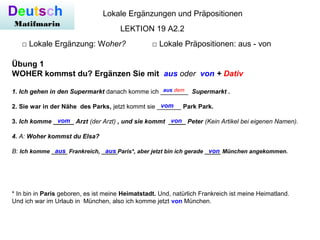 Deutsch
Matifmarin
Lokale Ergänzungen und Präpositionen
□ Lokale Ergänzung: Woher? □ Lokale Präpositionen: aus - von
LEKTION 19 A2.2
Übung 1
WOHER kommst du? Ergänzen Sie mit aus oder von + Dativ
1. Ich gehen in den Supermarkt danach komme ich ________ Supermarkt .
2. Sie war in der Nähe des Parks, jetzt kommt sie _______ Park Park.
3. Ich komme ______ Arzt (der Arzt) , und sie kommt _____ Peter (Kein Artikel bei eigenen Namen).
4. A: Woher kommst du Elsa?
B: Ich komme _____ Frankreich, _____Paris*, aber jetzt bin ich gerade _____ München angekommen.
aus dem
vom
vom von
aus aus von
* In bin in Paris geboren, es ist meine Heimatstadt. Und, natürlich Frankreich ist meine Heimatland.
Und ich war im Urlaub in München, also ich komme jetzt von München.
 