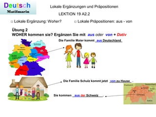 Deutsch
Matifmarin
Lokale Ergänzungen und Präpositionen
□ Lokale Ergänzung: Woher? □ Lokale Präpositionen: aus - von
LEKTION 19 A2.2
Übung 2
WOHER kommen sie? Ergänzen Sie mit aus oder von + Dativ
Die Familie Maier kommt ________________aus Deutschland
Die Familie Schulz kommt jetzt _____________ .von zu Hause
Sie kommen __________________.aus der Schweiz
 