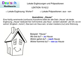 Deutsch
Matifmarin
Lokale Ergänzungen und Präpositionen
□ Lokale Ergänzung: Woher? □ Lokale Präpositionen: aus - von
LEKTION 19 A2.2
Ausnahme: „Hause“
Eine häufig verwirrende (confuso/a) Ausnahme bildet der alte Dativ „Hause“ als lokale
Ergänzung. „Hause“ bedeutet hier nicht konkret „das Haus“, sondern abstrakt“ „der Ort, wo ich
wohne“ (Englisch ,,home“). Das kann ein Haus sein, ist aber meistens (nur) eine Wohnung.
Beispiel: “Hause”
Wo bist du? – zu Hause
Wohin gehst du? – nach Hause
Woher kommst du? – von zu Hause
 