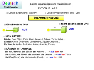 Deutsch
Matifmarin
Lokale Ergänzungen und Präpositionen
□ Lokale Ergänzung: Woher? □ Lokale Präpositionen: aus - von
LEKTION 19 A2.2
□ Nicht geschlossene Orte
ZUSAMMENFASSUNG
□ Geschlossene Orte
AUS VON
□ KEIN ARTIKEL
Städte: Rom, Wien, Paris, Kairo, Istanbul, Ankara, Tunis, Kabul…
Länder: China, Österreich, Deutschland, Ägypten, Nigeria…
Kontinente: Afrika, Australien, Asien, Amerika, Europa
□ LÄNDER MIT ARTIKEL:
der Iran, der Irak, der Sudan, der Kosovo… → aus dem Irak
die Schweiz, die Türkei, die Slowakei, die Ukraine… → aus der Türkei
die USA (Plural), die Niederlande (Plural)… → aus den USA
 