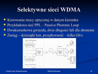 Selektywne sieci WDMA





Kierowanie mocy optycznej w danym kierunku
Przykładowa sieć PPL – Passive Photonic Loop
Dwukierunkowa gwiazda, dwie długości fali dla abonenta
Zasięg – dziesiątki km, przepływność – kilka Gb/s

Lokalne Sieci Światłowodowe

Mikołaj Olszewski

34

 