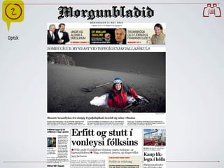 M Á N U D A G U R 1 7. M A Í 2 0 1 0
                                                                                 Stofnað 1913     113. tölublað    98. árgangur
                                                                                                                                                                                                         
                                               UNGIR OG                         OF MIKLAR                                                  TRÚARBRÖGÐ
                                               ALDNIR Á                         SKULDIR                                                    OG STJÓRNUN Á
Optik                                          DREGLINUM                        Fréttaskýring eftir
                                                                                Bjarna Ólafsson
                                                                                                                                           FRAMANDI SLÓÐ
                                               STJÖRNUR Í CANNES 25             ÞJÓÐVERJAR ÓSÁTTIR 9                                       NÁMSEFNI Í HÍ 10


        BOMBUGÍGUR MYNDAST VIÐ TOPPGÍG EYJAFJALLAJÖKULS




                                                                                                                                                                                      Morgunblaðið/RAX



        Risastór hraunflyksa frá aðalgíg Eyjafjallajökuls bræddi sig niður í fönnina
        Myndast hafa bombugígar, eins og Haraldur Sigurðsson eld-        ist sem hraunflyksa frá aðalgígnum, sem er í eins kílómetra       inum í gær. Á myndinni sést Magnús Tumi Guðmundsson
        fjallafræðingur kallar það, nærri toppgíg Eyjafjallajökuls.      fjarlægð, hafi fallið og brætt sig um það bil tvo metra niður í   jarðfræðingur ofan í gíg sem myndaðist þegar hraunmoli frá
        Einn nýju gíganna er um fimm metrar í þvermál. „Þarna virð-      fönnina,“ sagði Haraldur þegar hann var nýkominn af jökl-         gosinu bræddi sér leið niður í jökulísinn.




                                               Erfitt og stutt í
        Fríhöfnin tapar 12-14
        milljónum á dag á gosinu
                           Veltutap Fríhafn-




                                               vonleysi fólksins
                           arinnar í Leifs-
                           stöð, og annarrar
                           starfsemi þar, er
                           áætlað um 12-14
                           milljónir króna
                           fyrir hvern dag
                           sem lokað hefur                                                                                                                                           Morgunblaðið/Ómar

        Leifsstöð          verið vegna eld-                                                                                                                        HS Orka Það skýrist væntanlega í
        hefur lokast í gossins. Farþeg-
                           um sem fóru um
                                               b Fólk undir Eyjafjöllum til lækna vegna öndunar- og                                                                dag hvort af sölunni verður.
        11 daga frá
                                               hjartasjúkdóma b Álag, svefnleysi, þreyta, og skapsveiflur
        því gos hófst Leifsstöð í apríl
                           fækkaði um 22%
                           frá sama tíma í     Sigurður Bogi Sævarsson
                                                                                                                                                                   Kaup lík-
                                                                                                              FJÖLSKYLDUR STANDI SAMAN
                                                                                                                                                                   lega í höfn
        fyrra. Tekjur af fríhöfninni á Ak-     sbs@mbl.is
        ureyrarflugvelli hafa þó aukist en
        eru langt frá því að bæta tapið sem
        orðið er í Leifsstöð. »4
                                               Nokkuð er um að íbúar undir Eyjafjöllum og á öðrum
                                               áhrifasvæðum eldgossins í Eyjafjallajökli leiti til heil-      Hvíldin er mikilvæg
                                               brigðisstarfsfólks vegna líkamlegra óþæginda sem rekja
        Klifrari féll í Esjunni                                    www.ulfgruener.de Juni 2010 für erfiðar aðstæður koma streitueinkenni oft fram.
                                               má beint til öskufalls frá eldgosinu. Svifryksmengun hef-  Við Verband Deutscher Lokalzeitungen                     Blaðamannafundur
                                               ur oftsinnis farið yfir hættumörk og það reynir á fólk með Þá er, segir Jóhann Thoroddsen sálfræðingur, hvíld
 