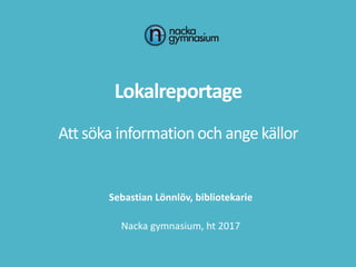 Lokalreportage
Att söka informationoch ange källor
Sebastian Lönnlöv, bibliotekarie
Nacka gymnasium, ht 2017
 