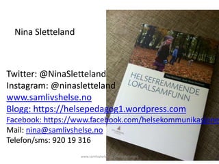 Twitter: @NinaSletteland
Instagram: @ninasletteland
www.samlivshelse.no
Blogg: https://helsepedagog1.wordpress.com
Facebook: https://www.facebook.com/helsekommunikasjone
Mail: nina@samlivshelse.no
Telefon/sms: 920 19 316
www.samlivshelse.no @ninasletteland
Nina Sletteland
 