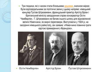      Три людини, які з часом стали близькими друзями, значною мірою
         були відповідальними за політичні зміни у цьому напрямі: німецький
          канцлер Ґустав Штреземанн, французький прем'єр Арістід Бріан і
              британський міністр закордонних справ консерватор Остін
         Чемберлен. Г. Штреземанн не бачив іншого шляху для відновлення
           величі Німеччини, як мирні переговори. Виступаючи у 1924 р. на
        засіданні німецького райхстаґу, він заявив: «Німеччина повинна грати
                          картою примирення з Францією».




   ОстінЧемберлен              Арістід Бріан         Ґустав Штреземанн
 