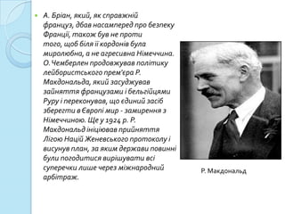    А. Бріан, який, як справжній
    француз, дбав насамперед про безпеку
    Франції, також був не проти
    того, щоб біля її кордонів була
    миролюбна, а не агресивна Німеччина.
    О. Чемберлен продовжував політику
    лейбористського прем'єра Р.
    Макдональда, який засуджував
    зайняття французами і бельгійцями
    Руру і переконував, що єдиний засіб
    зберегти в Європі мир - замирення з
    Німеччиною. Ще у 1924 р. Р.
    Макдональд ініціював прийняття
    Лігою Націй Женевського протоколу і
    висунув план, за яким держави повинні
    були погодитися вирішувати всі
    суперечки лише через міжнародний        Р. Макдональд
    арбітраж.
 
