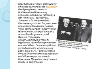    Перед Локарно німці й французи не
    однаково розуміли слово «безпека»:
    для Франції воно означало
    бездіяльність Німеччини у
    кордонах, визначених у Версалі, а
    для Німеччини - свободу дій.
    Локарнські договори не були
    ідеальними угодами. Зокрема, вони
    не цілком задовольняли поляків і
    чехів, оскільки у разі нападу на них
    Німеччини Англія вкупі з Італією
    могли й не допустити, щоб
    Франція стала на їх
    захист, мотивуючи такі дії
    турботою про недопущення нової
    світової війни. Становище Польщі
    ускладнювалося ще й тим, що у
    разі її війни з СРСР Франція могла
    допомогти полякам лише провівши
    свої війська через територію
    Німеччини. Природно, німці такого
    ніколи не допустили б.
 