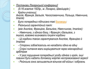    Постанови Локарнської конференції
     (5-16 жовтня 1925р., м. Локарно, Швейцарія.)
     Країни-учасниці:
    Англія, Франція, Бельгія, Чехословаччина, Польща, Німеччина,
    Італія)
     Було попередньо підписано такі договори:
     Рейнський гарантійний пакт:
     (між Англією, Францією, Бельгією, Німеччиною, Італією):
     - Німеччина, з одного боку, і Франція з Бельгією, з
    іншого, взаємно визнавали існуючі кордони
     - Ці кордони також гарантувалися Англією, Францією й
    Італією
     - Сторони зобов'язались не нападати одна на одну
     - Спірні питання мали вирішуватися через міжнародний
    арбітраж
     - У разі порушення попередньої угоди однією з країн, інші
    повинні були надати допомогу жертві неспровокованої агресії
     - Рейнська зона залишається вільною від військ і озброєнь
 