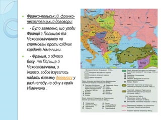    Франко-польський, франко-
    чехословацький договори:
     - Було заявлено, що угоди
    Франції з Польщею та
    Чехословаччиною не
    спрямовані проти східних
    кордонів Німеччини.
     - Франція, з одного
    боку, та Польща й
    Чехословаччина, з
    іншого, зобов'язувались
    надати взаємну допомогу у
    разі нападу на одну з країн
    Німеччини .
 