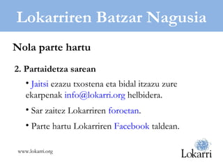 Lokarriren Batzar Nagusia 2. Partaidetza sarean Jaitsi  ezazu txostena eta bidal itzazu zure ekarpenak  [email_address]  helbidera. Sar zaitez Lokarriren  foroetan . Parte hartu Lokarriren  Facebook  taldean. Nola parte hartu www.lokarri.org 
