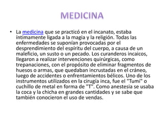 • La medicina que se practicó en el incanato, estaba
  íntimamente ligada a la magia y la religión. Todas las
  enfermedades se suponían provocadas por el
  desprendimiento del espíritu del cuerpo, a causa de un
  maleficio, un susto o un pecado. Los curanderos incaicos,
  llegaron a realizar intervenciones quirúrgicas, como
  trepanaciones, con el propósito de eliminar fragmentos de
  huesos o armas, que quedaban incrustadas en el cráneo,
  luego de accidentes o enfrentamientos bélicos. Uno de los
  instrumentos utilizados en la cirugía inca, fue el "Tumi" o
  cuchillo de metal en forma de "T". Como anestesia se usaba
  la coca y la chicha en grandes cantidades y se sabe que
  también conocieron el uso de vendas.
 