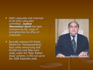    Delhi Lokayukta and chairman
    of All India Lokayukta
    committee, Justice
    Manmohan Sarin has been
    championing the cause of
    strengthening the office of
    Lokayukta

   Recently indicted CM Sheila
    Dikshit for "misrepresenting"
    facts while announcing that
    60,000 low-cost flats were
    ready under the 'Rajiv Rattan
    Awas' scheme, in the run-up to
    the 2008 Assembly polls.
 