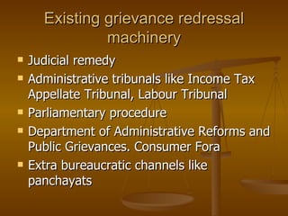 Existing grievance redressal
               machinery
   Judicial remedy
   Administrative tribunals like Income Tax
    Appellate Tribunal, Labour Tribunal
   Parliamentary procedure
   Department of Administrative Reforms and
    Public Grievances. Consumer Fora
   Extra bureaucratic channels like
    panchayats
 