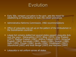 Evolution

   Early ’60s, rampant corruption in the govt. sets the mood for
    establishing an Ombudsman to look into citizen grievances

   Administrative Reforms Commission, 1966 recommendations

   Office of Lokayukta was set up on the pattern of the Ombudsman in
    the Scandinavian countries

   Lokpal Act remains stalled but several states passed Lokayukta Acts
    over the years : Maharashtra (1972), Bihar (1974), Uttar Pradesh
    (1977), Madhya Pradesh (1981), Andhra Pradesh (1983), Himachal
    Pradesh (1983), Karnataka (1984), Assam (1986), Gujarat (1988),
    Delhi (1995), Punjab (1996), Kerala (1998), Chhattisgarh (2002),
    Uttaranchal (2002) and West Bengal (2003) and Haryana (2004)

   Lokayukta is not uniform across all states
 