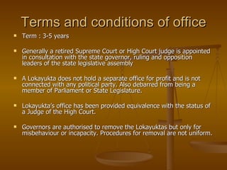 Terms and conditions of office
   Term : 3-5 years

   Generally a retired Supreme Court or High Court judge is appointed
    in consultation with the state governor, ruling and opposition
    leaders of the state legislative assembly

   A Lokayukta does not hold a separate office for profit and is not
    connected with any political party. Also debarred from being a
    member of Parliament or State Legislature.

   Lokayukta’s office has been provided equivalence with the status of
    a Judge of the High Court.

   Governors are authorised to remove the Lokayuktas but only for
    misbehaviour or incapacity. Procedures for removal are not uniform.
 