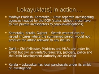 Lokayukta(s) in action…
   Madhya Pradesh, Karnataka – Have separate investigating
    agencies headed by the DGP (states without these have
    to hire private investigators to carry investigations)

   Karnataka, Kerala, Gujarat – Search warrant can be
    issued in cases where the summoned person would not
    produce the article relevant to any inquiry

   Delhi – Chief Minister, Ministers and MLAs are under its
    ambit but civil servants/bureaucrats, judiciary, police and
    the Delhi Development Authority are excluded

   Kerala – Lokayukta has local panchayats under its ambit
    of investigation
 