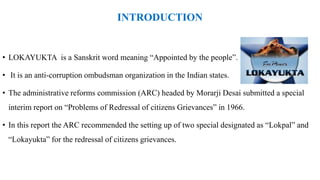 INTRODUCTION
• LOKAYUKTA is a Sanskrit word meaning “Appointed by the people”.
• It is an anti-corruption ombudsman organization in the Indian states.
• The administrative reforms commission (ARC) headed by Morarji Desai submitted a special
interim report on “Problems of Redressal of citizens Grievances” in 1966.
• In this report the ARC recommended the setting up of two special designated as “Lokpal” and
“Lokayukta” for the redressal of citizens grievances.
 