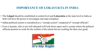 IMPORTANCE OF LOKAYUKTA IN INDIA
• The Lokpal should be established at central level and Lokayukta at the state level in India as
both will have the power to investigate and stop corruption.
• Indian political system is considered as a “corrupt system” composed of “corrupt officials”.
• Even a layman, who is not well educated will look down upon such a system where the political
officials promise to work for the welfare of the nation but are working for their own good.
 