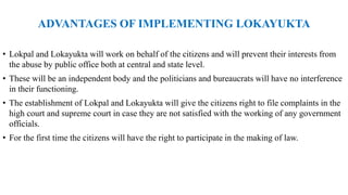ADVANTAGES OF IMPLEMENTING LOKAYUKTA
• Lokpal and Lokayukta will work on behalf of the citizens and will prevent their interests from
the abuse by public office both at central and state level.
• These will be an independent body and the politicians and bureaucrats will have no interference
in their functioning.
• The establishment of Lokpal and Lokayukta will give the citizens right to file complaints in the
high court and supreme court in case they are not satisfied with the working of any government
officials.
• For the first time the citizens will have the right to participate in the making of law.
 