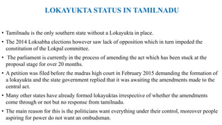 LOKAYUKTA STATUS IN TAMILNADU
• Tamilnadu is the only southern state without a Lokayukta in place.
• The 2014 Loksabha elections however saw lack of opposition which in turn impeded the
constitution of the Lokpal committee.
• The parliament is currently in the process of amending the act which has been stuck at the
proposal stage for over 20 months.
• A petition was filed before the madras high court in February 2015 demanding the formation of
a lokayukta and the state government replied that it was awaiting the amendments made to the
central act.
• Many other states have already formed lokayuktas irrespective of whether the amendments
come through or not but no response from tamilnadu.
• The main reason for this is the politicians want everything under their control, moreover people
aspiring for power do not want an ombudsman.
 
