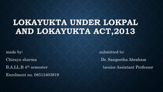 LOKAYUKTA UNDER LOKPAL
AND LOKAYUKTA ACT,2013
made by: submitted to:
Chirayu sharma Dr. Sangeetha Abraham
B.A.LL.B 4th semester (senior Assistant Professor
Enrolment no. 08513403819
 