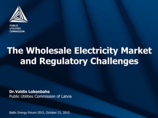 The Wholesale Electricity Market
and Regulatory Challenges
Baltic Energy Forum 2015, October 21, 2015
Dr.Valdis Lokenbahs
Public Utilities Commission of Latvia
 