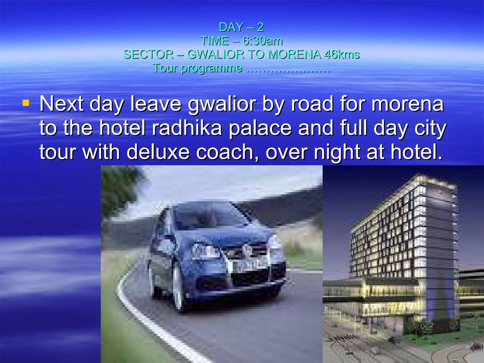 DAY – 2 TIME – 6:30am SECTOR – GWALIOR TO MORENA 46kms Tour programme ………………… Next day leave gwalior by road for morena to the hotel radhika palace and full day city tour with deluxe coach, over night at hotel. 