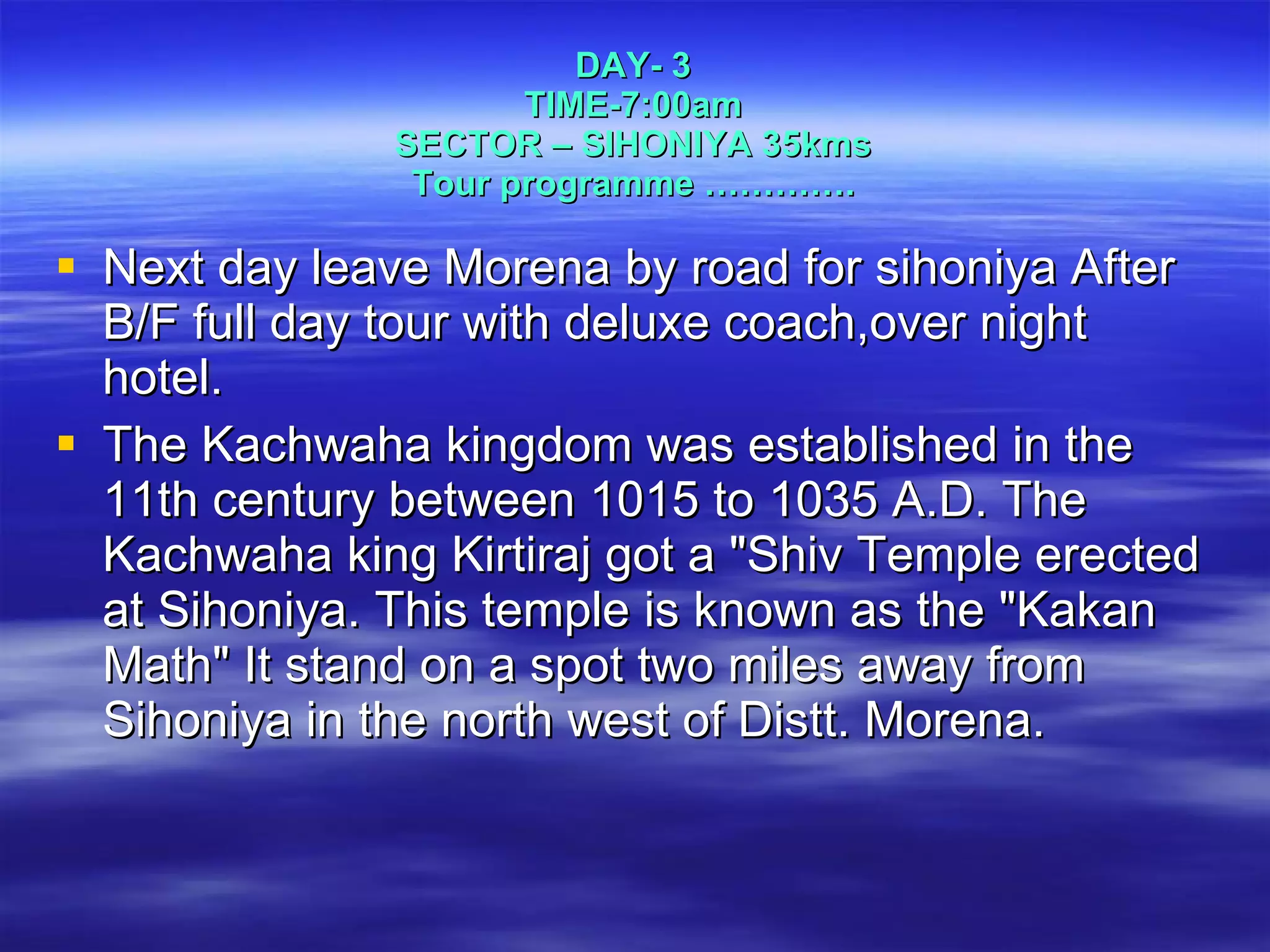 Next day leave Morena by road for sihoniya After B/F full day tour with deluxe coach,over night hotel.  The Kachwaha kingdom was established in the 11th century between 1015 to 1035 A.D. The Kachwaha king Kirtiraj got a "Shiv Temple erected at Sihoniya. This temple is known as the "Kakan Math" It stand on a spot two miles away from Sihoniya in the north west of Distt. Morena.  DAY- 3 TIME-7:00am SECTOR – SIHONIYA 35kms Tour programme …………. 