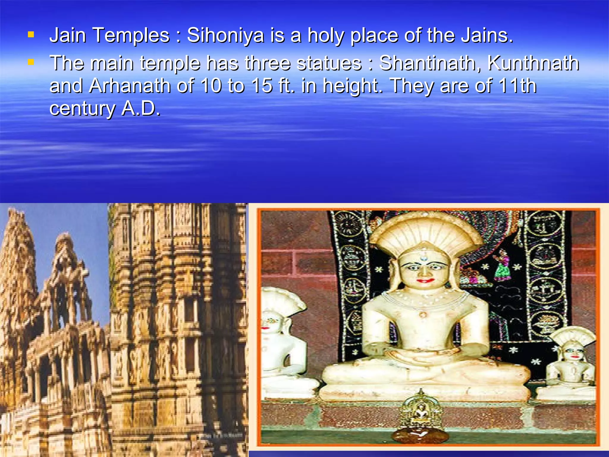 Jain Temples : Sihoniya is a holy place of the Jains.  The main temple has three statues : Shantinath, Kunthnath and Arhanath of 10 to 15 ft. in height. They are of 11th century A.D. 