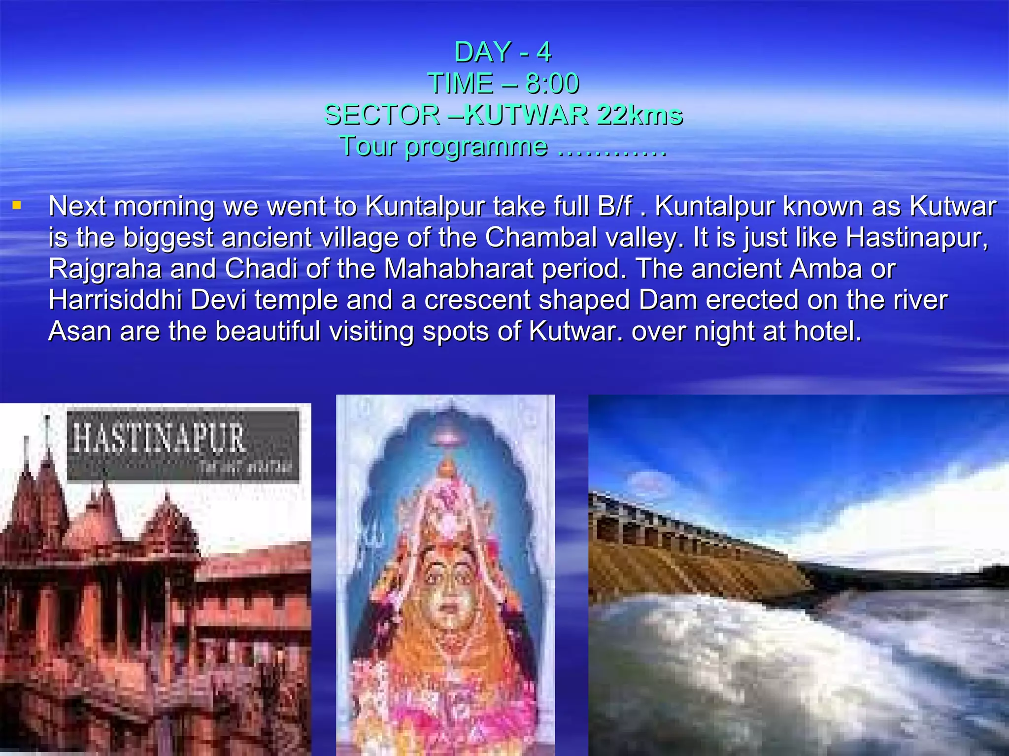 Next morning we went to Kuntalpur take full B/f . Kuntalpur known as Kutwar is the biggest ancient village of the Chambal valley. It is just like Hastinapur, Rajgraha and Chadi of the Mahabharat period. The ancient Amba or Harrisiddhi Devi temple and a crescent shaped Dam erected on the river Asan are the beautiful visiting spots of Kutwar. over night at hotel. DAY - 4 TIME – 8:00 SECTOR – KUTWAR 22kms Tour programme ………… 