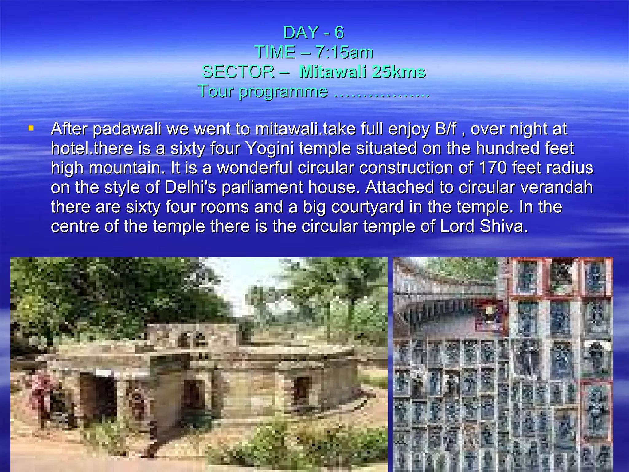 DAY - 6 TIME – 7:15am SECTOR –   Mitawali 25kms Tour programme …………….. After padawali we went to mitawali.take full enjoy B/f , over night at hotel.there is a sixty four Yogini temple situated on the hundred feet high mountain. It is a wonderful circular construction of 170 feet radius on the style of Delhi's parliament house. Attached to circular verandah there are sixty four rooms and a big courtyard in the temple. In the centre of the temple there is the circular temple of Lord Shiva. 