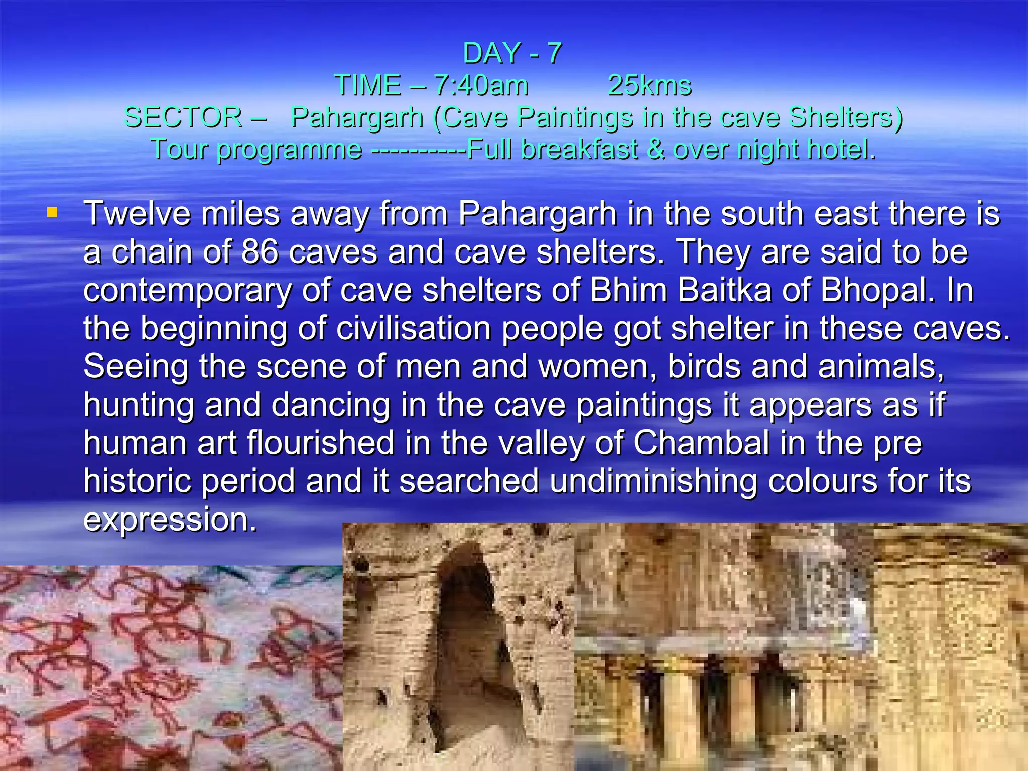 DAY - 7 TIME – 7:40am  25kms SECTOR –  Pahargarh (Cave Paintings in the cave Shelters) Tour programme ----------Full breakfast & over night hotel . Twelve miles away from Pahargarh in the south east there is a chain of 86 caves and cave shelters. They are said to be contemporary of cave shelters of Bhim Baitka of Bhopal. In the beginning of civilisation people got shelter in these caves. Seeing the scene of men and women, birds and animals, hunting and dancing in the cave paintings it appears as if human art flourished in the valley of Chambal in the pre historic period and it searched undiminishing colours for its expression. 