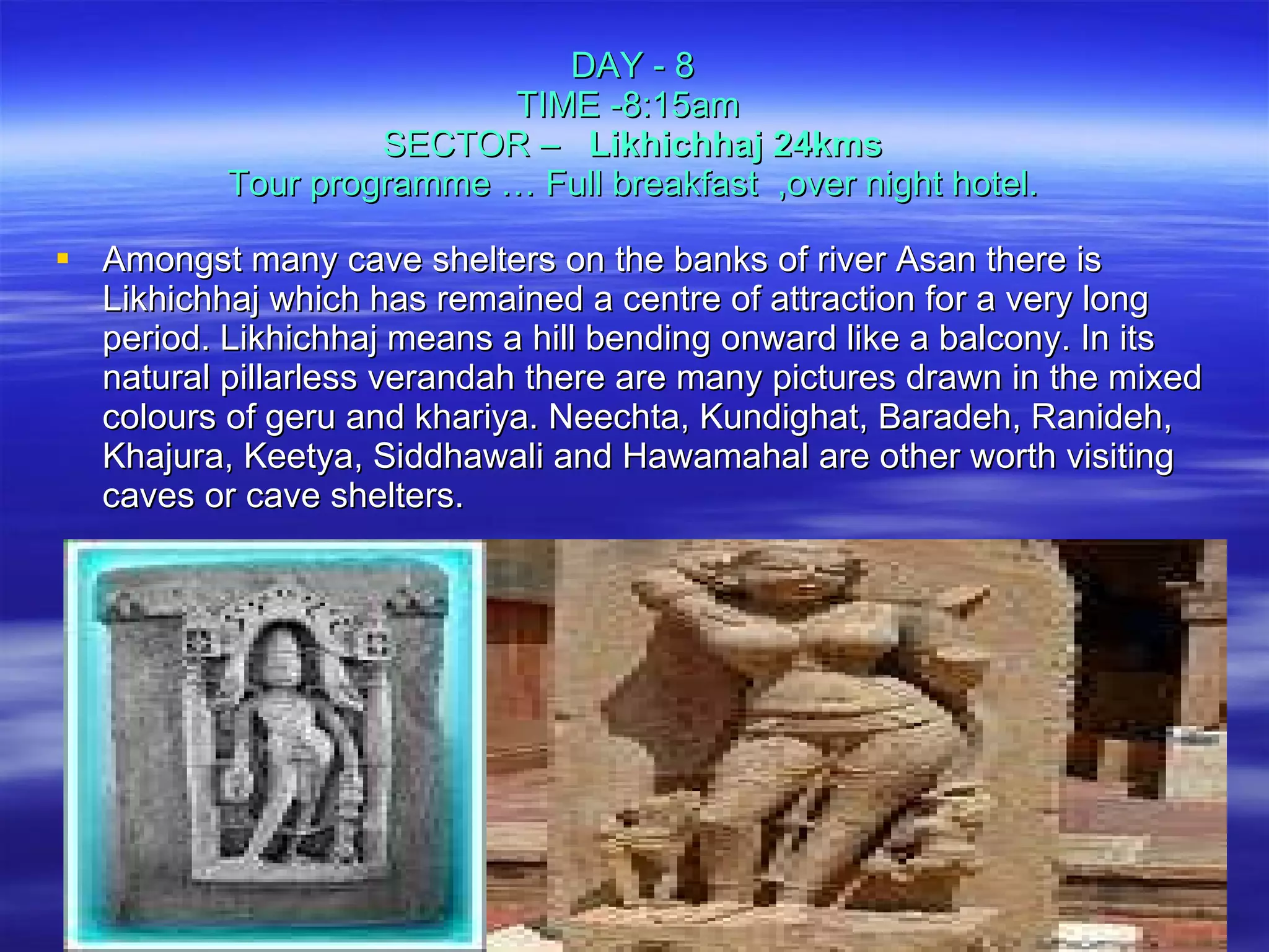 DAY - 8 TIME -8:15am  SECTOR –  Likhichhaj 24kms Tour programme … Full breakfast  ,over night hotel. Amongst many cave shelters on the banks of river Asan there is Likhichhaj which has remained a centre of attraction for a very long period. Likhichhaj means a hill bending onward like a balcony. In its natural pillarless verandah there are many pictures drawn in the mixed colours of geru and khariya. Neechta, Kundighat, Baradeh, Ranideh, Khajura, Keetya, Siddhawali and Hawamahal are other worth visiting caves or cave shelters.  