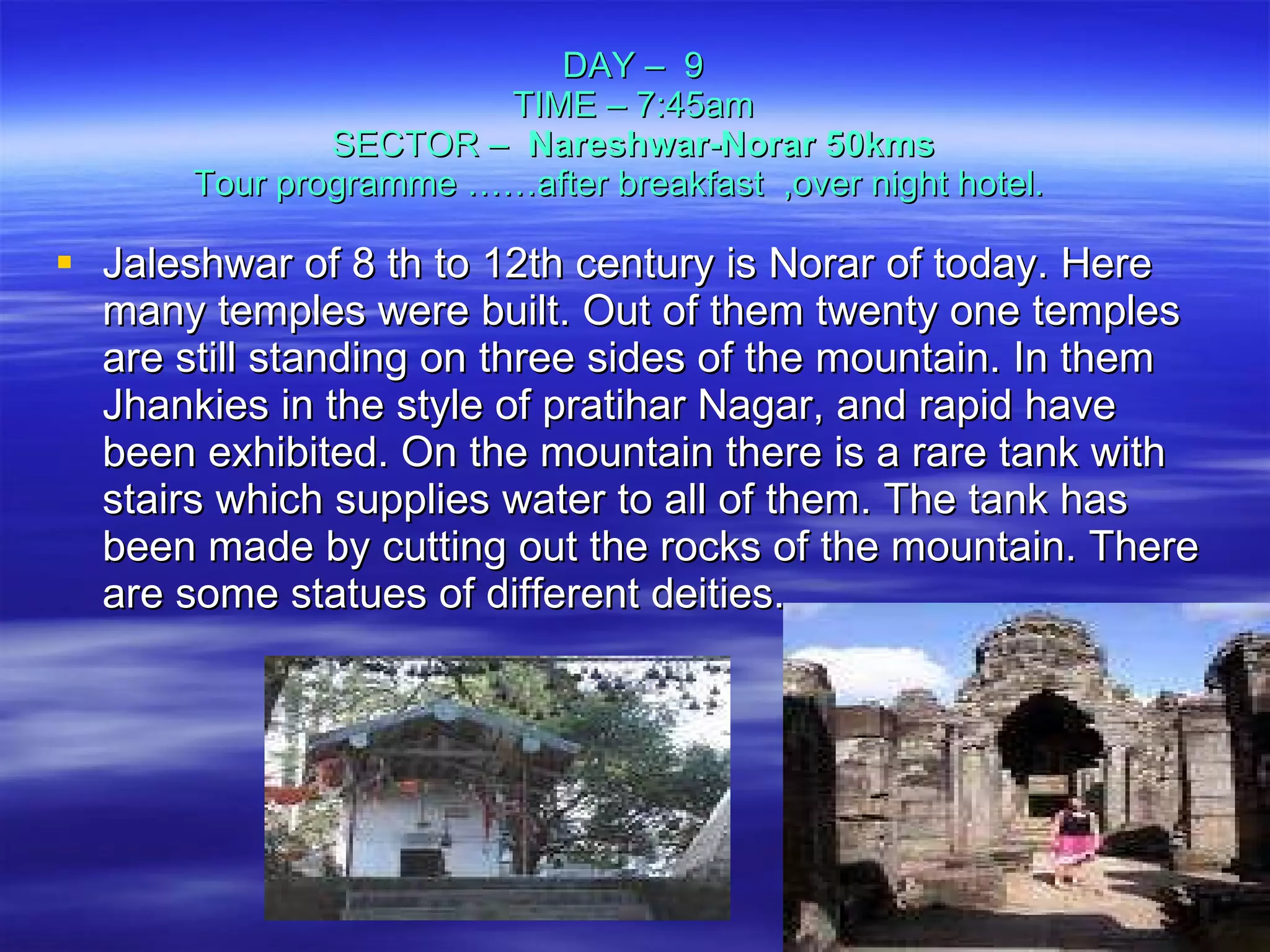 DAY –  9 TIME – 7:45am SECTOR –  Nareshwar-Norar 50kms Tour programme ……after breakfast  ,over night hotel.  Jaleshwar of 8 th to 12th century is Norar of today. Here many temples were built. Out of them twenty one temples are still standing on three sides of the mountain. In them Jhankies in the style of pratihar Nagar, and rapid have been exhibited. On the mountain there is a rare tank with stairs which supplies water to all of them. The tank has been made by cutting out the rocks of the mountain. There are some statues of different deities.  